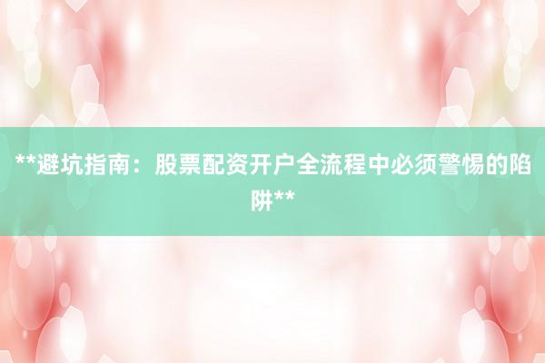 **避坑指南：股票配资开户全流程中必须警惕的陷阱**