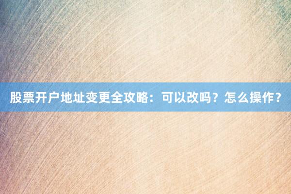 股票开户地址变更全攻略：可以改吗？怎么操作？