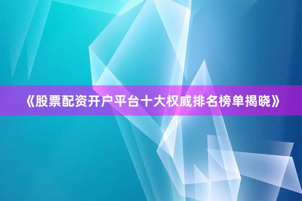 《股票配资开户平台十大权威排名榜单揭晓》