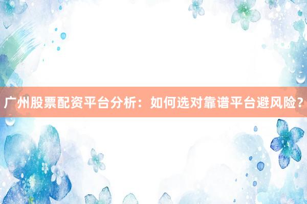 广州股票配资平台分析：如何选对靠谱平台避风险？