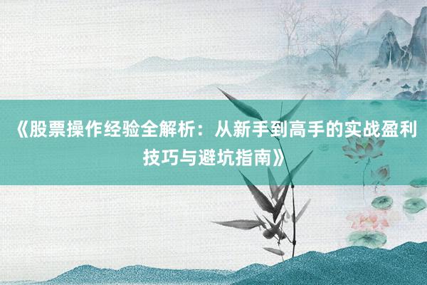 《股票操作经验全解析:从新手到高手的实战盈利技巧与避坑指南》