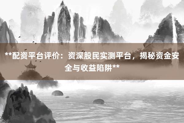 **配资平台评价:资深股民实测平台,揭秘资金安全与收益陷阱**
