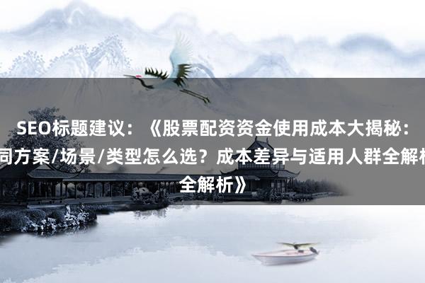 SEO标题建议:《股票配资资金使用成本大揭秘:不同方案/场景/类型怎么选?成本差异与适用人群全解析》