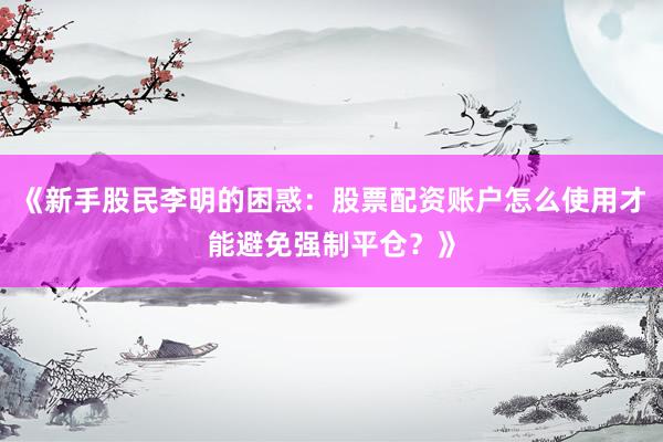 《新手股民李明的困惑:股票配资账户怎么使用才能避免强制平仓?》