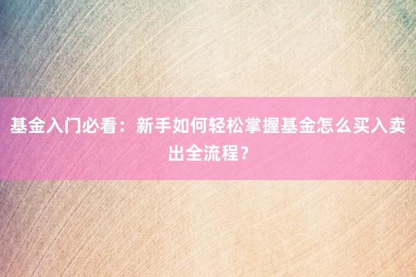 基金入门必看:新手如何轻松掌握基金怎么买入卖出全流程?