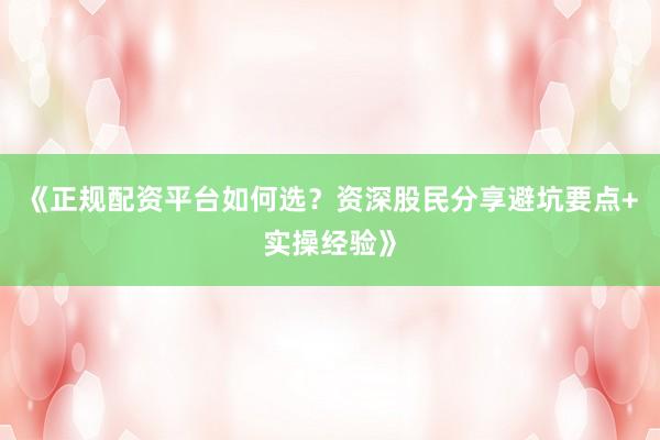 《正规配资平台如何选?资深股民分享避坑要点+实操经验》